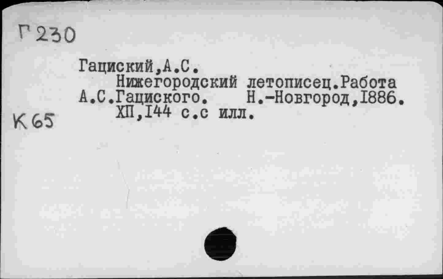 ﻿г 250
К4>5
Гациский,А.С.
Нижегородский летописец.Работа
А.С.Гациского. Н.-Новгород.1886.
ХП,144 с.с илл.